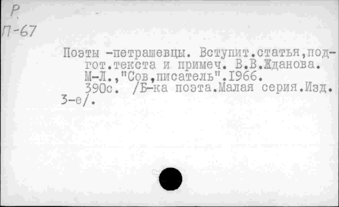﻿Поэты -петрашевцы. Вступит.статья,под-гот, текста и примеч. В.В.Жданова. М-Л.,"Сов,писатель”.1966.
390с. /Б-ка поэта.Малая серия.Изд.
3-е/.